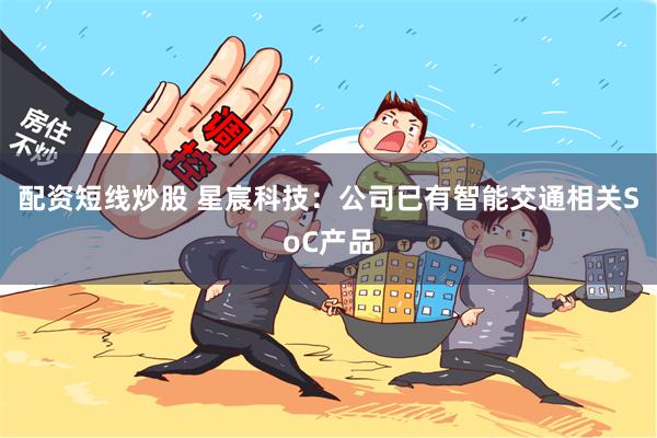 配资短线炒股 星宸科技：公司已有智能交通相关SoC产品