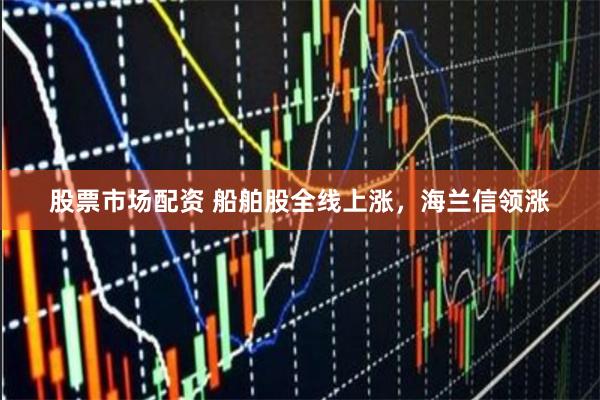 股票市场配资 船舶股全线上涨，海兰信领涨