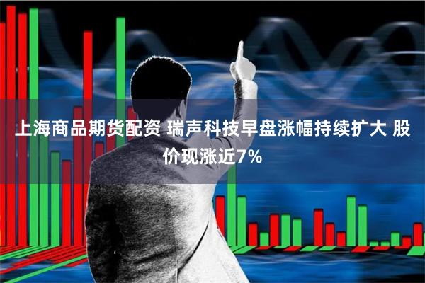 上海商品期货配资 瑞声科技早盘涨幅持续扩大 股价现涨近7%