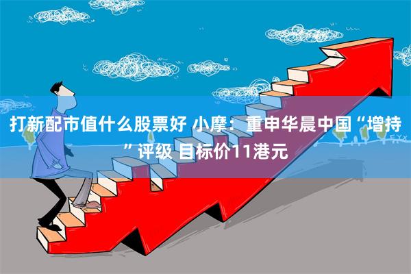 打新配市值什么股票好 小摩：重申华晨中国“增持”评级 目标价11港元