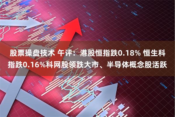 股票操盘技术 午评：港股恒指跌0.18% 恒生科指跌0.16%科网股领跌大市、半导体概念股活跃