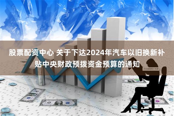 股票配资中心 关于下达2024年汽车以旧换新补贴中央财政预拨资金预算的通知