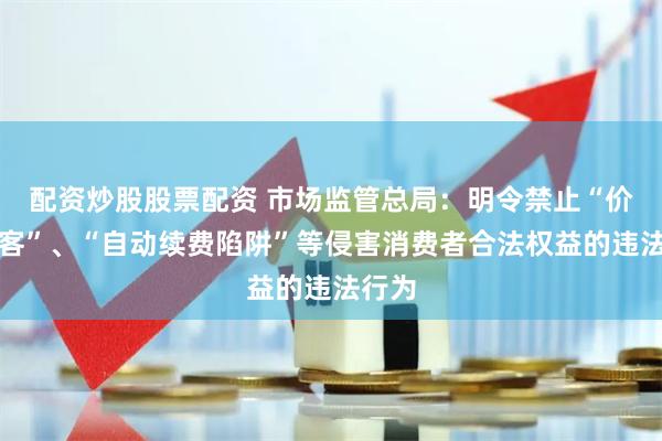 配资炒股股票配资 市场监管总局：明令禁止“价格刺客”、“自动续费陷阱”等侵害消费者合法权益的违法行为