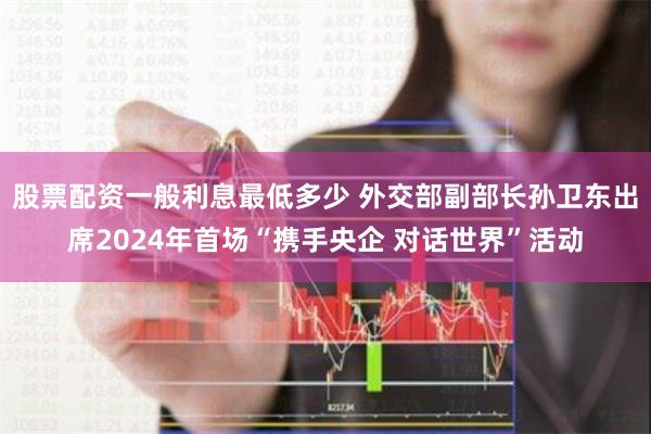 股票配资一般利息最低多少 外交部副部长孙卫东出席2024年首场“携手央企 对话世界”活动