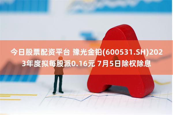 今日股票配资平台 豫光金铅(600531.SH)2023年度拟每股派0.16元 7月5日除权除息