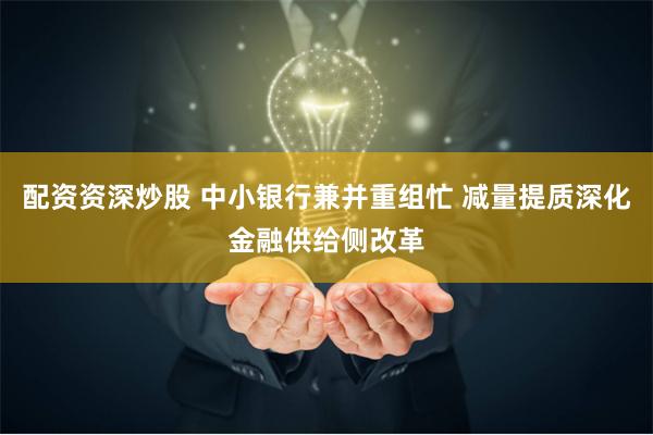 配资资深炒股 中小银行兼并重组忙 减量提质深化金融供给侧改革