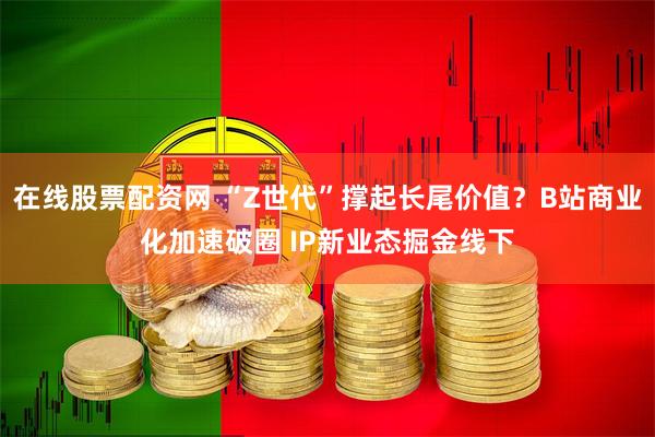 在线股票配资网 “Z世代”撑起长尾价值？B站商业化加速破圈 IP新业态掘金线下