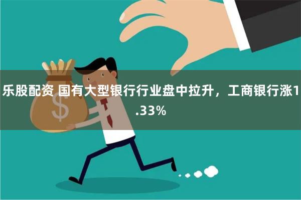 乐股配资 国有大型银行行业盘中拉升，工商银行涨1.33%