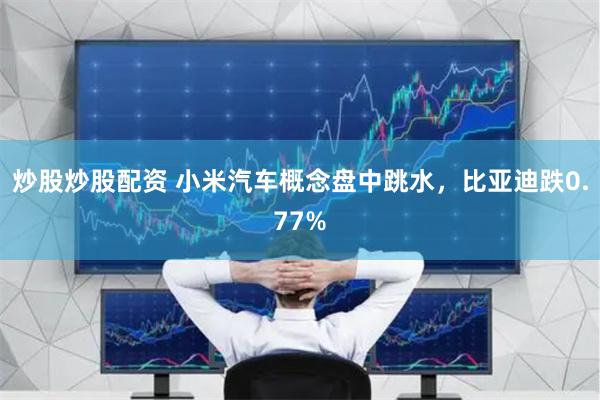 炒股炒股配资 小米汽车概念盘中跳水，比亚迪跌0.77%