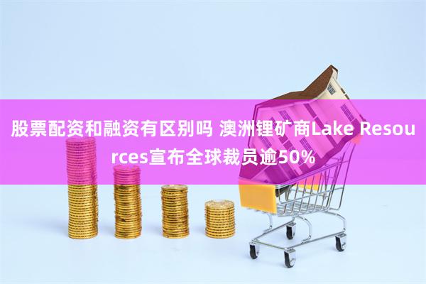 股票配资和融资有区别吗 澳洲锂矿商Lake Resources宣布全球裁员逾50%