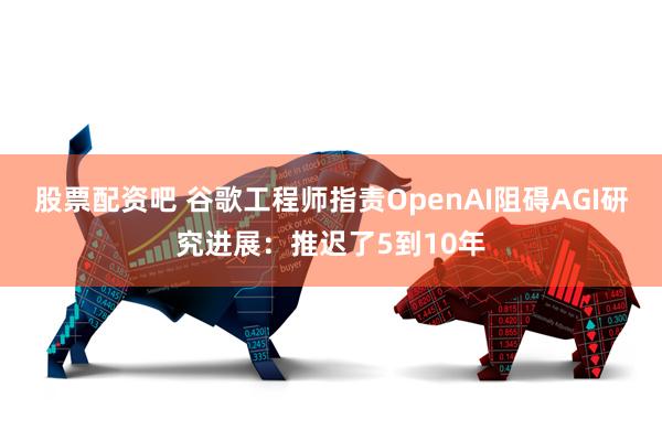 股票配资吧 谷歌工程师指责OpenAI阻碍AGI研究进展：推迟了5到10年