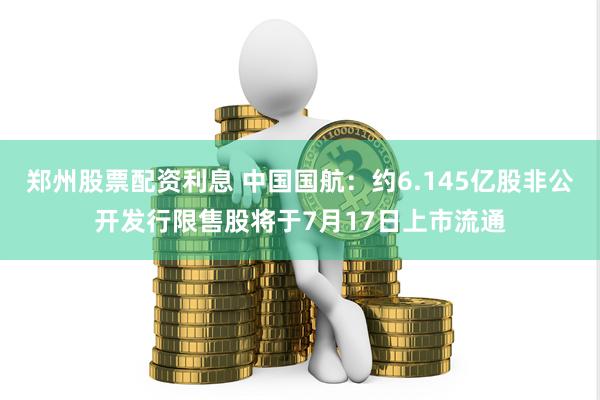 郑州股票配资利息 中国国航：约6.145亿股非公开发行限售股将于7月17日上市流通