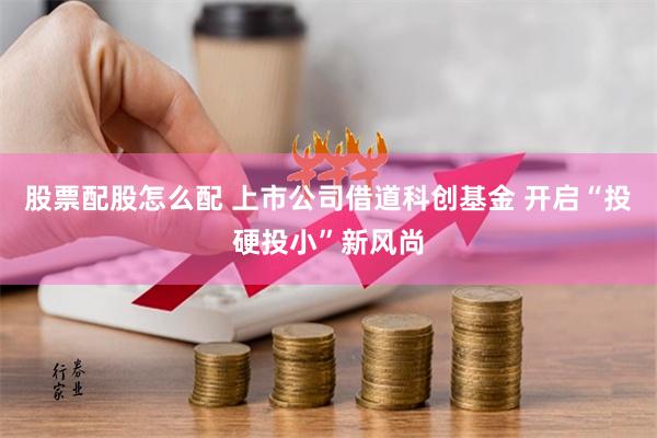 股票配股怎么配 上市公司借道科创基金 开启“投硬投小”新风尚