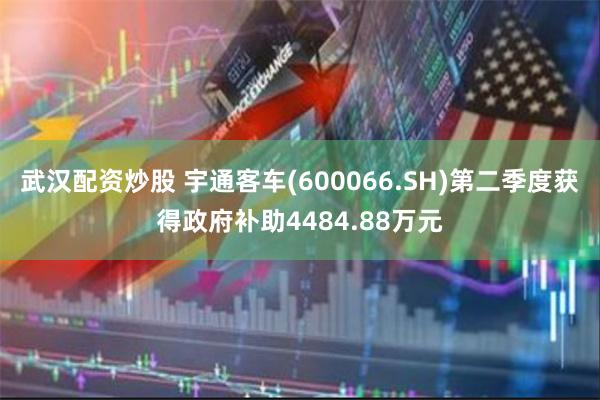 武汉配资炒股 宇通客车(600066.SH)第二季度获得政府补助4484.88万元