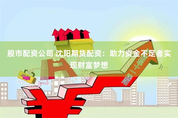 股市配资公司 沈阳期货配资：助力资金不足者实现财富梦想