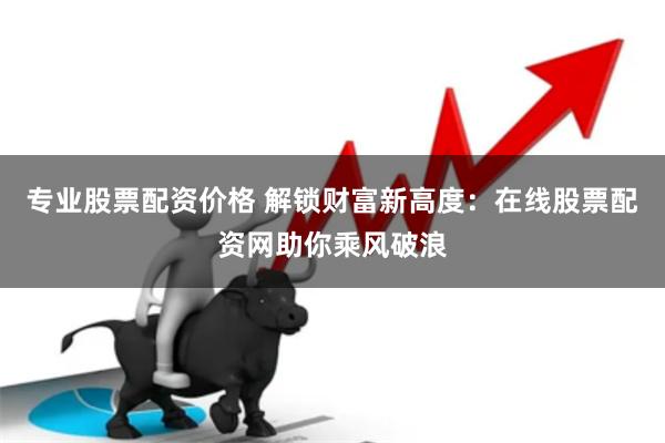 专业股票配资价格 解锁财富新高度：在线股票配资网助你乘风破浪