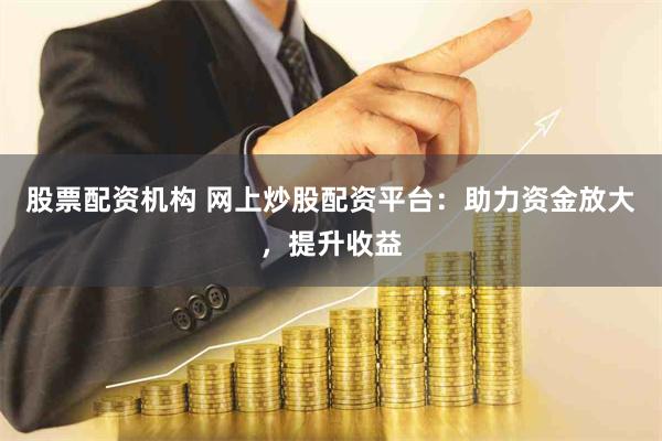 股票配资机构 网上炒股配资平台：助力资金放大，提升收益