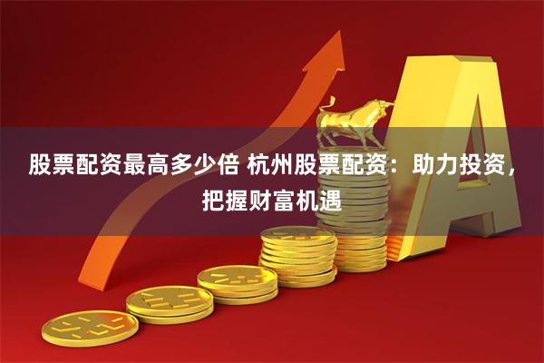 股票配资最高多少倍 杭州股票配资：助力投资，把握财富机遇