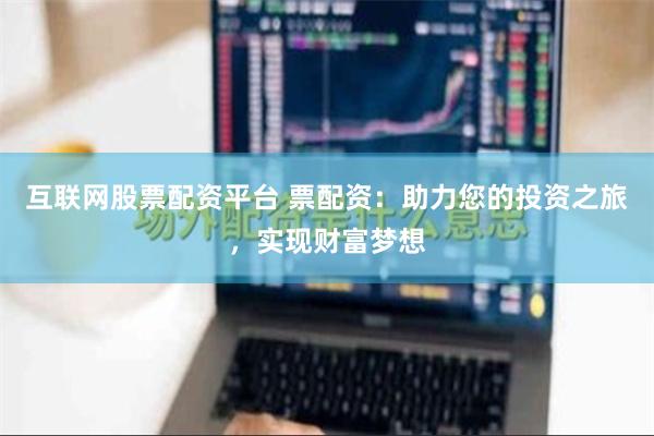 互联网股票配资平台 票配资：助力您的投资之旅，实现财富梦想