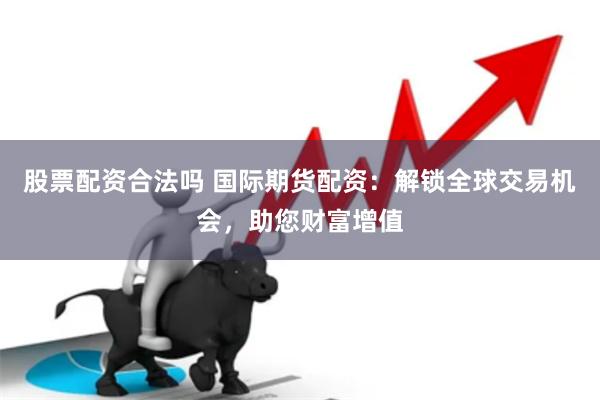 股票配资合法吗 国际期货配资：解锁全球交易机会，助您财富增值