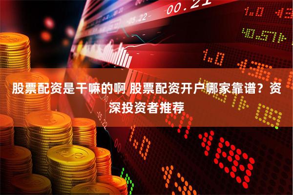 股票配资是干嘛的啊 股票配资开户哪家靠谱？资深投资者推荐