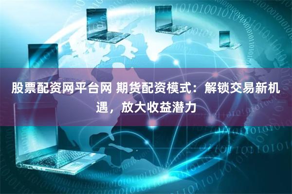 股票配资网平台网 期货配资模式：解锁交易新机遇，放大收益潜力