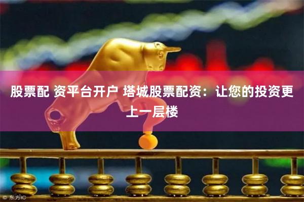 股票配 资平台开户 塔城股票配资：让您的投资更上一层楼