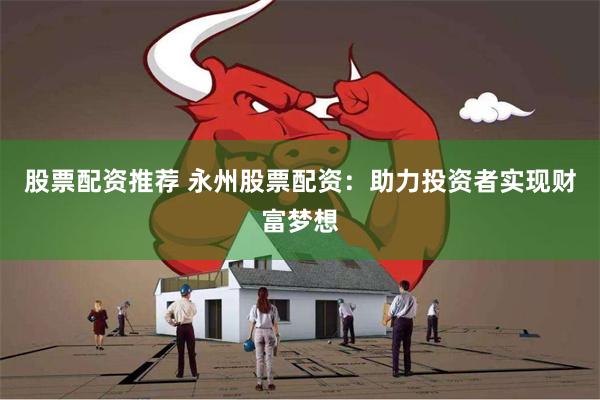 股票配资推荐 永州股票配资：助力投资者实现财富梦想