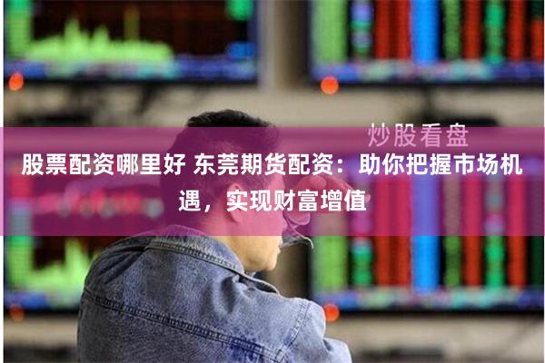 股票配资哪里好 东莞期货配资：助你把握市场机遇，实现财富增值