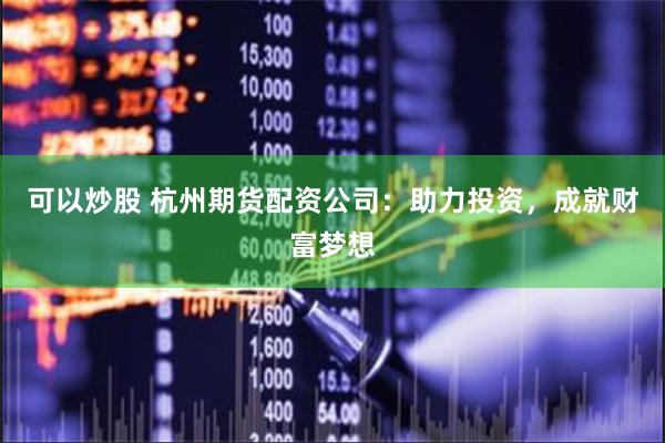 可以炒股 杭州期货配资公司：助力投资，成就财富梦想