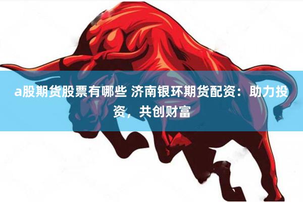a股期货股票有哪些 济南银环期货配资：助力投资，共创财富