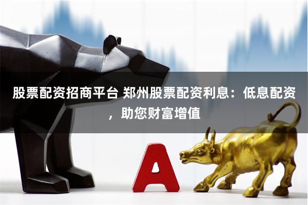 股票配资招商平台 郑州股票配资利息：低息配资，助您财富增值