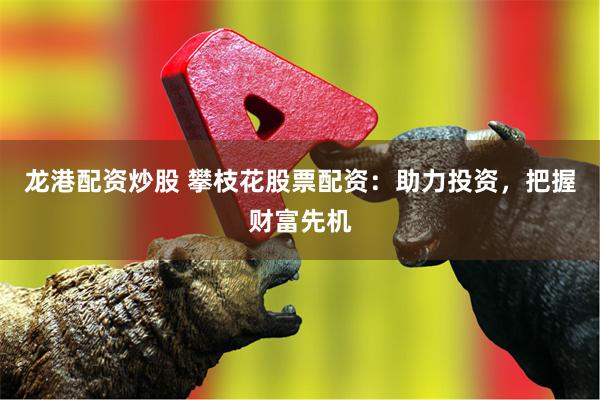 龙港配资炒股 攀枝花股票配资：助力投资，把握财富先机