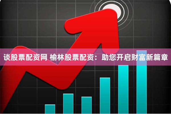 谈股票配资网 榆林股票配资：助您开启财富新篇章