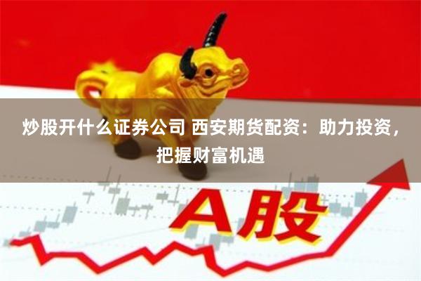炒股开什么证券公司 西安期货配资:助力投资,把握财富机遇