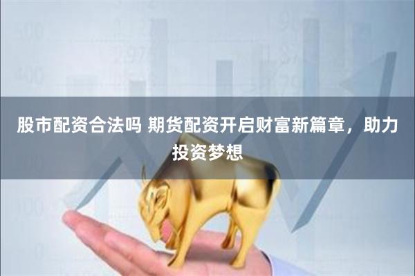 股市配资合法吗 期货配资开启财富新篇章，助力投资梦想