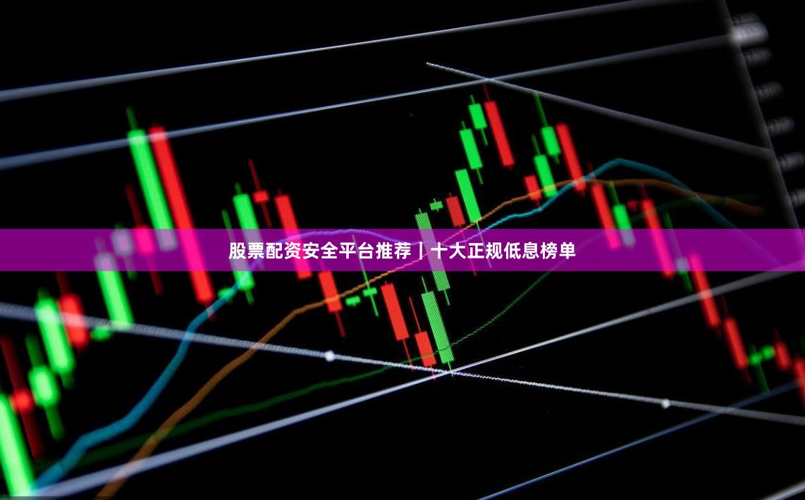 股票配资安全平台推荐｜十大正规低息榜单
