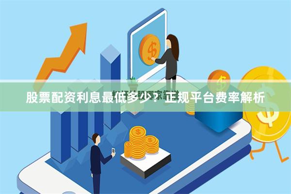股票配资利息最低多少？正规平台费率解析