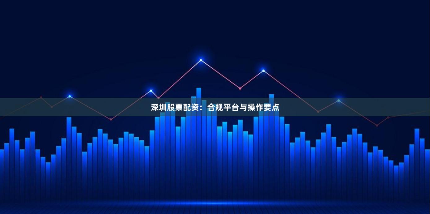 深圳股票配资：合规平台与操作要点